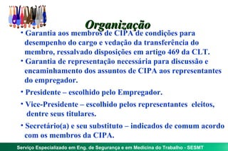 Organização
 • Garantia aos membros de CIPA de condições para
   desempenho do cargo e vedação da transferência do
   membro, ressalvado disposições em artigo 469 da CLT.
 • Garantia de representação necessária para discussão e
   encaminhamento dos assuntos de CIPA aos representantes
   do empregador.
 • Presidente – escolhido pelo Empregador.
 • Vice-Presidente – escolhido pelos representantes eleitos,
    dentre seus titulares.
 • Secretário(a) e seu substituto – indicados de comum acordo
   com os membros da CIPA.
Serviço Especializado em Eng. de Segurança e em Medicina do Trabalho - SESMT
 
