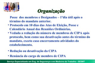 Organização
• Posse dos membros e Designados – 1ºdia útil após o
  término do mandato anterior.
• Protocolo em 10 dias das Atas de Eleição, Posse e
  Calendário Anual das Reuniões Ordinárias.
• Vedada a redução do número de membros de CIPA após
  protocolo, bem como sua desativação antes do término do
  mandato, exceto caso encerramento atividades do
  estabelecimento.
• Redução ou desativação da CIPA
• Renúncia do cargo de membro de CIPA
Serviço Especializado em Eng. de Segurança e em Medicina do Trabalho - SESMT
 