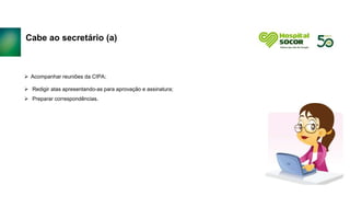 Cabe ao secretário (a)
 Acompanhar reuniões da CIPA;
 Redigir atas apresentando-as para aprovação e assinatura;
 Preparar correspondências.
 