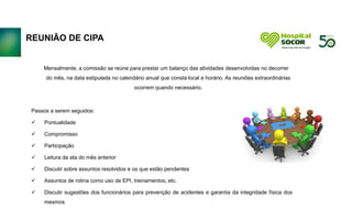 REUNIÃO DE CIPA
Mensalmente, a comissão se reúne para prestar um balanço das atividades desenvolvidas no decorrer
do mês, na data estipulada no calendário anual que consta local e horário. As reuniões extraordinárias
ocorrem quando necessário.
Passos a serem seguidos:
 Pontualidade
 Compromisso
 Participação
 Leitura da ata do mês anterior
 Discutir sobre assuntos resolvidos e os que estão pendentes
 Assuntos de rotina como uso de EPI, treinamentos, etc.
 Discutir sugestões dos funcionários para prevenção de acidentes e garantia da integridade física dos
mesmos
 