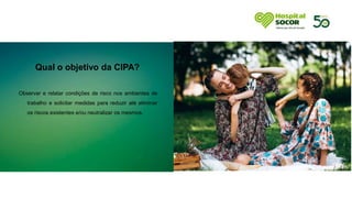 Qual o objetivo da CIPA?
Observar e relatar condições de risco nos ambientes de
trabalho e solicitar medidas para reduzir até eliminar
os riscos existentes e/ou neutralizar os mesmos.
 