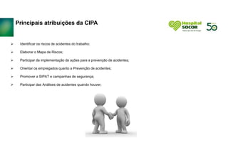 Principais atribuições da CIPA
 Identificar os riscos de acidentes do trabalho;
 Elaborar o Mapa de Riscos;
 Participar da implementação de ações para a prevenção de acidentes;
 Orientar os empregados quanto a Prevenção de acidentes;
 Promover a SIPAT e campanhas de segurança;
 Participar das Análises de acidentes quando houver;
 