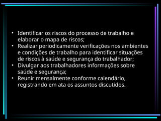 • Identificar os riscos do processo de trabalho e
elaborar o mapa de riscos;
• Realizar periodicamente verificações nos ambientes
e condições de trabalho para identificar situações
de riscos à saúde e segurança do trabalhador;
• Divulgar aos trabalhadores informações sobre
saúde e segurança;
• Reunir mensalmente conforme calendário,
registrando em ata os assuntos discutidos.
 