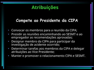 Atribuições
Atribuições
Compete ao Presidente da CIPA
• Convocar os membros para a reunião da CIPA;
• Presidir as reuniões encaminhando ao SESMT e ao
empregador as recomendações aprovadas;
• Designar membro da CIPA para participar da
investigação de acidente ocorrido;
• Determinar tarefas aos membros da CIPA e delegar
atribuições ao Vice Presidente;
• Manter e promover o relacionamento CIPA e SESMT.
 