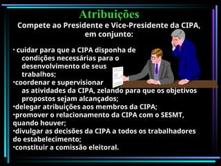 Atribuições
Atribuições
Compete ao Presidente e Vice-Presidente da CIPA,
em conjunto:
• cuidar para que a CIPA disponha de
condições necessárias para o
desenvolvimento de seus
trabalhos;
•coordenar e supervisionar
as atividades da CIPA, zelando para que os objetivos
propostos sejam alcançados;
•delegar atribuições aos membros da CIPA;
•promover o relacionamento da CIPA com o SESMT,
quando houver;
•divulgar as decisões da CIPA a todos os trabalhadores
do estabelecimento;
•constituir a comissão eleitoral.
 