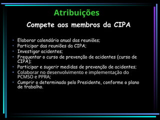 Atribuições
Atribuições
Compete aos membros da CIPA
• Elaborar calendário anual das reuniões;
• Participar das reuniões da CIPA;
• Investigar acidentes;
• Frequentar o curso de prevenção de acidentes (curso de
CIPA);
• Participar e sugerir medidas de prevenção de acidentes;
• Colaborar no desenvolvimento e implementação do
PCMSO e PPRA;
• Cumprir o determinado pelo Presidente, conforme o plano
de trabalho.
 