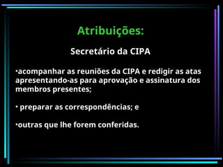 Atribuições:
Atribuições:
Secretário da CIPA
•acompanhar as reuniões da CIPA e redigir as atas
apresentando-as para aprovação e assinatura dos
membros presentes;
• preparar as correspondências; e
•outras que lhe forem conferidas.
 