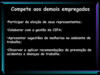 Compete aos demais empregados
•Participar da eleição de seus representantes;
•Colaborar com a gestão da CIPA;
•Apresentar sugestões de melhorias no ambiente de
trabalho;
•Observar e aplicar recomendações de prevenção de
acidentes e doenças do trabalho.
 