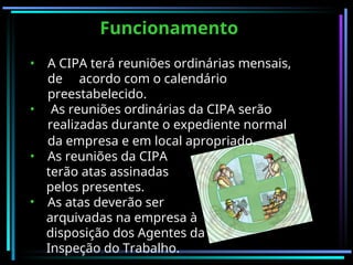 Funcionamento
Funcionamento
• A CIPA terá reuniões ordinárias mensais,
de acordo com o calendário
preestabelecido.
• As reuniões ordinárias da CIPA serão
realizadas durante o expediente normal
da empresa e em local apropriado.
• As reuniões da CIPA
terão atas assinadas
pelos presentes.
• As atas deverão ser
arquivadas na empresa à
disposição dos Agentes da
Inspeção do Trabalho.
 