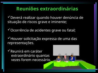 Reuniões extraordinárias
Deverá realizar quando houver denúncia de
situação de riscos grave e iminente;
Ocorrência de acidentes grave ou fatal;
Houver solicitação expressa de uma das
representações.
Reunirá em caráter
extraordinário quantas
vezes forem necessário.
 