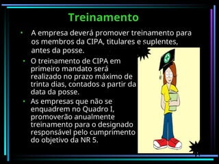 Treinamento
Treinamento
• O treinamento de CIPA em
primeiro mandato será
realizado no prazo máximo de
trinta dias, contados a partir da
data da posse.
• As empresas que não se
enquadrem no Quadro I,
promoverão anualmente
treinamento para o designado
responsável pelo cumprimento
do objetivo da NR 5.
• A empresa deverá promover treinamento para
os membros da CIPA, titulares e suplentes,
antes da posse.
 