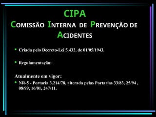 CIPA
CIPA
C
COMISSÃO
OMISSÃO I
INTERNA DE
NTERNA DE P
PREVENÇÃO DE
REVENÇÃO DE
A
ACIDENTES
CIDENTES
 Criada pelo Decreto-Lei 5.432, de 01/05/1943.
 Regulamentação:
Atualmente em vigor:
 NR-5 - Portaria 3.214/78, alterada pelas Portarias 33/83, 25/94 ,
08/99, 16/01, 247/11.
 
