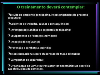 O treinamento deverá contemplar:
Estudo do ambiente de trabalho, riscos originados do processo
produtivo;
Acidentes de trabalho, causas e consequências;
 Investigação e análise de acidentes de trabalho;
 Equipamento de Proteção Individual;
 Inspeção de segurança;
Prevenção e combate a incêndio;
Riscos ocupacionais para elaboração do Mapa de Riscos;
 Campanhas de segurança;
 Organização da CIPA e outros assuntos necessários ao exercício
das atribuições da comissão.
 