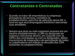 Contratantes e Contratados
Contratantes e Contratados
• Quando se tratar de empreiteiras ou empresas
prestadoras de serviços, considera-se
estabelecimento, para fins de aplicação desta NR, o
local em que seus empregados estiverem exercendo
suas atividades.
• Sempre que duas ou mais empresas atuarem em um
mesmo estabelecimento, a CIPA ou designado da
empresa contratante deverá, em conjunto com as
CIPA’s das contratadas ou com os designados, definir
mecanismos de integração e de participação de todos
os trabalhadores em relação às decisões das CIPA
existentes no estabelecimento.
 