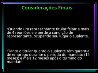 Considerações Finais
Considerações Finais
•Quando um representante titular faltar a mais
de 4 reuniões ele perde a condição de
representante, ocupando seu lugar o suplente.
•Tanto o titular quanto o suplente têm garantia
de emprego durante o período do mandato (12
meses) e mais 12 meses após o término do
mandato.
 