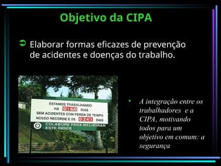 Objetivo da CIPA
Objetivo da CIPA
 Elaborar formas eficazes de prevenção
de acidentes e doenças do trabalho.
• A integração entre os
A integração entre os
trabalhadores e a
trabalhadores e a
CIPA, motivando
CIPA, motivando
todos para um
todos para um
objetivo em comum: a
objetivo em comum: a
segurança
segurança
 