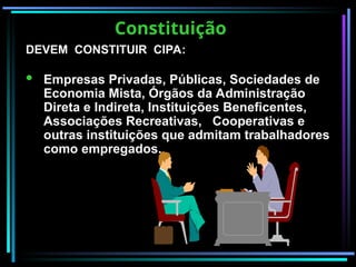 Constituição
Constituição
DEVEM CONSTITUIR CIPA:
DEVEM CONSTITUIR CIPA:
 Empresas Privadas, Públicas, Sociedades de
Economia Mista, Órgãos da Administração
Direta e Indireta, Instituições Beneficentes,
Associações Recreativas, Cooperativas e
outras instituições que admitam trabalhadores
como empregados.
 