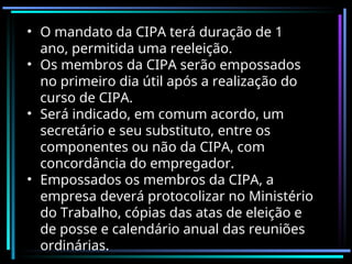 • O mandato da CIPA terá duração de 1
ano, permitida uma reeleição.
• Os membros da CIPA serão empossados
no primeiro dia útil após a realização do
curso de CIPA.
• Será indicado, em comum acordo, um
secretário e seu substituto, entre os
componentes ou não da CIPA, com
concordância do empregador.
• Empossados os membros da CIPA, a
empresa deverá protocolizar no Ministério
do Trabalho, cópias das atas de eleição e
de posse e calendário anual das reuniões
ordinárias.
 