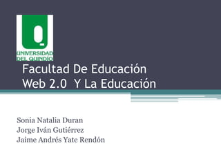 Facultad De Educación
 Web 2.0 Y La Educación

Sonia Natalia Duran
Jorge Iván Gutiérrez
Jaime Andrés Yate Rendón
 