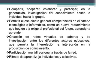 Compartir, cooperar, colaborar y participar, en la
 generación, investigación del conocimiento desde lo
 individual hasta lo grupal.
Permitir al estudiante generar competencias en el campo
 tecnológico e informático, como un nuevo requerimiento
 que hoy en día exige al profesional del futuro, aprender a
 aprender.
Creación de redes virtuales de saberes y de
 investigación entre los diferentes actores educativos,
 que permita la interrelación e interacción en la
 producción de conocimiento.
Participación multidireccional a través de la red.
Ritmos de aprendizaje individuales y colectivos.
 