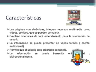 Características

 Las páginas son dinámicas, integran recursos multimedia como
  videos, sonidos, que se pueden compartir.
 Emplean interfaces de fácil entendimiento para la interacción del
  usuario.
 La información se puede presentar en varias formas ( escrita,
  audiovisual)
 Permite que el usuario cree su propio contenido.
 La    información    se    puede     transmitir  unidireccional o
  bidireccionalmente.
 