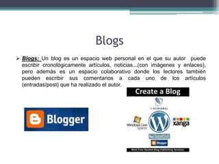Blogs
 Blogs: Un blog es un espacio web personal en el que su autor puede
  escribir cronológicamente artículos, noticias...(con imágenes y enlaces),
  pero además es un espacio colaborativo donde los lectores también
  pueden escribir sus comentarios a cada uno de los artículos
  (entradas/post) que ha realizado el autor.
 