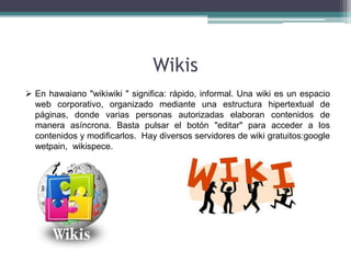 Wikis
 En hawaiano "wikiwiki " significa: rápido, informal. Una wiki es un espacio
  web corporativo, organizado mediante una estructura hipertextual de
  páginas, donde varias personas autorizadas elaboran contenidos de
  manera asíncrona. Basta pulsar el botón "editar" para acceder a los
  contenidos y modificarlos. Hay diversos servidores de wiki gratuitos:google
  wetpain, wikispece.
 