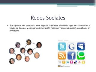Redes Sociales
 Son grupos de personas, con algunos intereses similares, que se comunican a
  través de Internet y comparten información (aportan y esperan recibir) o colaborar en
  proyectos.
 
