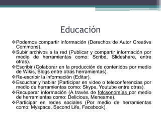 Educación
Podemos compartir información (Derechos de Autor Creative
 Commons).
Subir archivos a la red (Publicar y compartir información por
 medio de herramientas como: Scribd, Slideshare, entre
 otras).
Escribir (Colaborar en la producción de contenidos por medio
 de Wikis, Blogs entre otras herramientas).
Re-escribir la información (Editar).
Escuchar y hablar (Participar en video o teleconferencias por
 medio de herramientas como: Skype, Youtube entre otras).
Recuperar información (A través de folcsonomías por medio
 de herramientas como: Delicious, Meneame).
Participar en redes sociales (Por medio de herramientas
 como: Myspace, Second Life, Facebook).
 