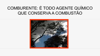 COMBURENTE: É TODO AGENTE QUÍMICO
QUE CONSERVA A COMBUSTÃO
 
