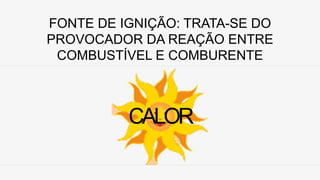 FONTE DE IGNIÇÃO: TRATA-SE DO
PROVOCADOR DA REAÇÃO ENTRE
COMBUSTÍVEL E COMBURENTE
CALOR
 