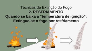 Técnicas de Extinção do Fogo
2. RESFRIAMENTO
Quando se baixa a “temperatura de ignição”.
Extingue-se o fogo por resfriamento
 