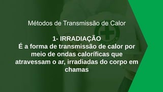 Métodos de Transmissão de Calor
1- IRRADIAÇÃO
É a forma de transmissão de calor por
meio de ondas caloríficas que
atravessam o ar, irradiadas do corpo em
chamas
 