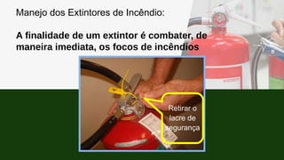 Manejo dos Extintores de Incêndio:
A finalidade de um extintor é combater, de
maneira imediata, os focos de incêndios
Retirar o
lacre de
segurança
 