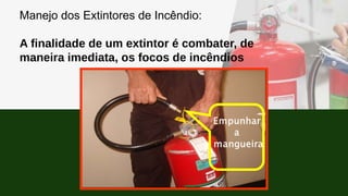 Manejo dos Extintores de Incêndio:
A finalidade de um extintor é combater, de
maneira imediata, os focos de incêndios
 