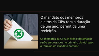 O mandato dos membros
eleitos da CIPA terá a duração
de um ano, permitida uma
reeleição.
Os membros da CIPA, eleitos e designados
serão empossados no primeiro dia útil após
o término do mandato anterior.
 