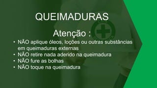 QUEIMADURAS
Atenção :
• NÃO aplique óleos, loções ou outras substâncias
em queimaduras externas
• NÃO retire nada aderido na queimadura
• NÃO fure as bolhas
• NÃO toque na queimadura
 