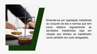 Entende-se por legislação trabalhista
ao conjunto de leis e normas que tem
como objetivo regulamentar as
atividades trabalhistas seja em
relação aos direitos do trabalhador
como também em suas obrigações.
 