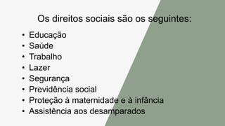 Os direitos sociais são os seguintes:
• Educação
• Saúde
• Trabalho
• Lazer
• Segurança
• Previdência social
• Proteção à maternidade e à infância
• Assistência aos desamparados
 