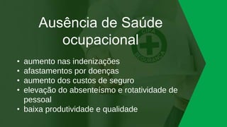 Ausência de Saúde
ocupacional
• aumento nas indenizações
• afastamentos por doenças
• aumento dos custos de seguro
• elevação do absenteísmo e rotatividade de
pessoal
• baixa produtividade e qualidade
 