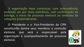 A organização deve comunicar, com antecedência,
podendo ser por meio eletrônico, com confirmação de
entrega, o início do processo eleitoral ao sindicato da
categoria preponderante.
O Presidente e o Vice-Presidente da CIPA
constituirão dentre seus membros a comissão
eleitoral, que será a responsável pela
organização e acompanhamento do processo
eleitoral.
 