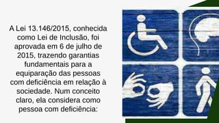 A Lei 13.146/2015, conhecida
como Lei de Inclusão, foi
aprovada em 6 de julho de
2015, trazendo garantias
fundamentais para a
equiparação das pessoas
com deficiência em relação à
sociedade. Num conceito
claro, ela considera como
pessoa com deficiência:
 