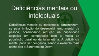 Deficiências mentais ou
intelectuais
Deficiências mentais ou intelectuais: caracterizam-
se pela limitação do desenvolvimento mental da
pessoa, ocasionando redução na capacidade
cognitiva em comparação com a média da
população geral ou da faixa etária. A deficiência
mental pode ser congênita, sendo o exemplo mais
conhecido a Síndrome de Down
 
