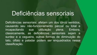 Deficiências sensoriais
Deficiências sensoriais: afetam um dos cinco sentidos,
causando seu não-funcionamento parcial ou total e
incapacitando sua utilização plena. Embora,
classicamente, as deficiências sensoriais sejam a
surdez e a cegueira, outras formas de diminuição do
tato, olfato e paladar podem ser enquadrados nessa
classificação.
 