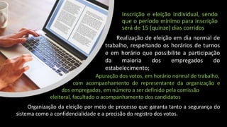 Inscrição e eleição individual, sendo
que o período mínimo para inscrição
será de 15 (quinze) dias corridos
Realização de eleição em dia normal de
trabalho, respeitando os horários de turnos
e em horário que possibilite a participação
da maioria dos empregados do
estabelecimento;
Apuração dos votos, em horário normal de trabalho,
com acompanhamento de representante da organização e
dos empregados, em número a ser definido pela comissão
eleitoral, facultado o acompanhamento dos candidatos
Organização da eleição por meio de processo que garanta tanto a segurança do
sistema como a confidencialidade e a precisão do registro dos votos.
 