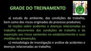 a) estudo do ambiente, das condições de trabalho,
bem como dos riscos originados do processo produtivo;
b) noções sobre acidentes e doenças relacionadas ao
trabalho decorrentes das condições de trabalho e da
exposição aos riscos existentes no estabelecimento e suas
medidas de prevenção;
c) metodologia de investigação e análise de acidentes e
doenças relacionadas ao trabalho;
 