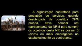A organização contratada para
prestação de serviços, quando
desobrigada de constituir CIPA
própria, deve nomear um
representante da NR-5 para cumprir
os objetivos desta NR se possuir 5
(cinco) ou mais empregados no
estabelecimento da contratante.
 