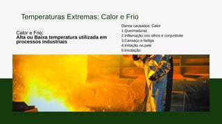 Calor e Frio:
Alta ou Baixa temperatura utilizada em
processos industriais
Danos causados: Calor
1.Queimaduras
2.Inflamação nos olhos e conjuntivite
3.Cansaço e fadiga
4.Irritação na pele
5.Insolação
Temperaturas Extremas: Calor e Frio
 