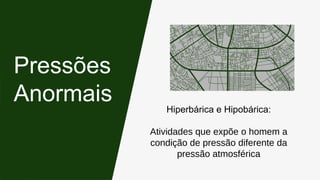Hiperbárica e Hipobárica:
Atividades que expõe o homem a
condição de pressão diferente da
pressão atmosférica
Pressões
Anormais
 