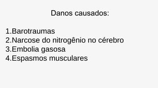 Danos causados:
1.Barotraumas
2.Narcose do nitrogênio no cérebro
3.Embolia gasosa
4.Espasmos musculares
 